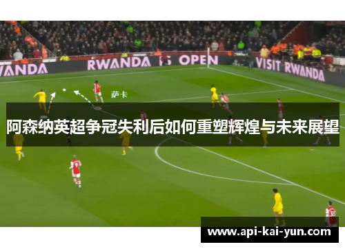 阿森纳英超争冠失利后如何重塑辉煌与未来展望
