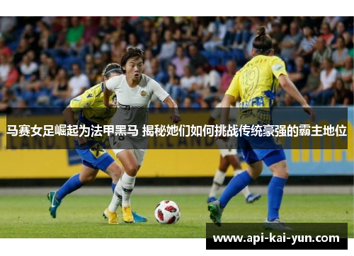 马赛女足崛起为法甲黑马 揭秘她们如何挑战传统豪强的霸主地位